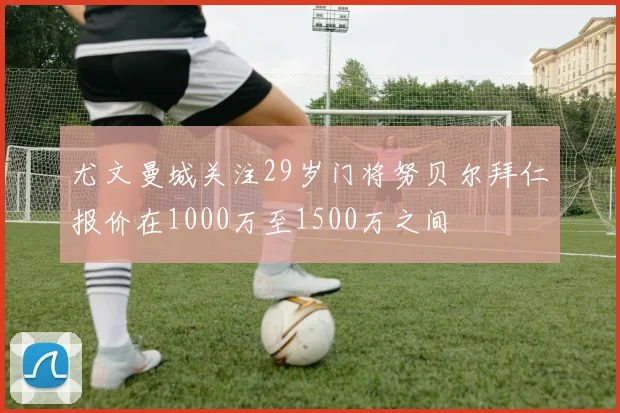 尤文曼城关注29岁门将努贝尔拜仁报价在1000万至1500万之间