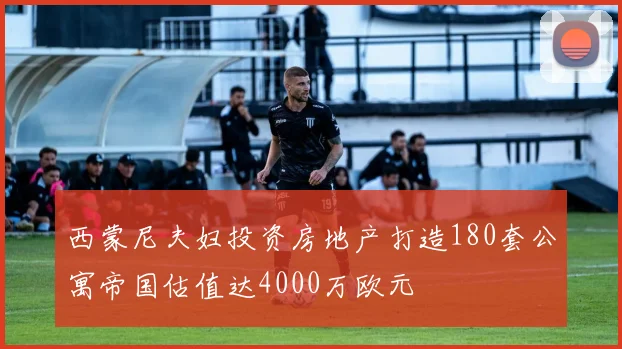 西蒙尼夫妇投资房地产打造180套公寓帝国估值达4000万欧元