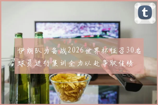 伊朗队为备战2026世界杯征召30名球员进行集训全力以赴争取佳绩