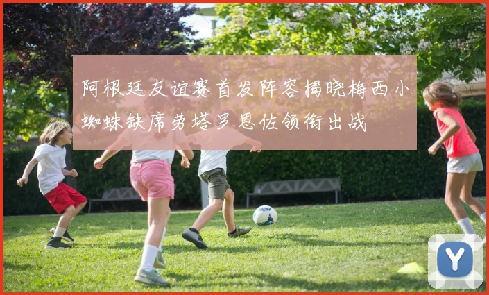 阿根廷友谊赛首发阵容揭晓梅西小蜘蛛缺席劳塔罗恩佐领衔出战