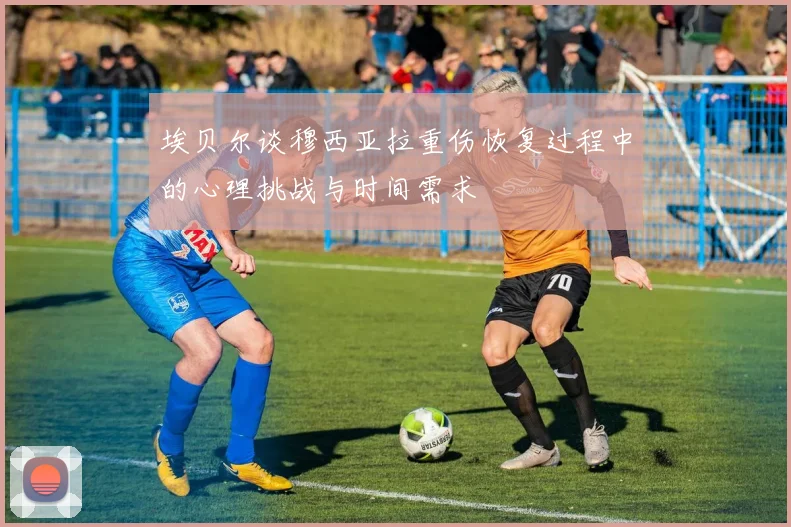 埃贝尔谈穆西亚拉重伤恢复过程中的心理挑战与时间需求