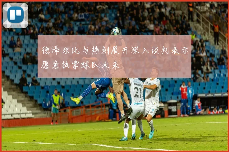 德泽尔比与热刺展开深入谈判表示愿意执掌球队未来