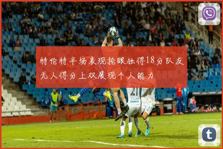 特伦特半场表现抢眼独得18分队友无人得分上双展现个人能力