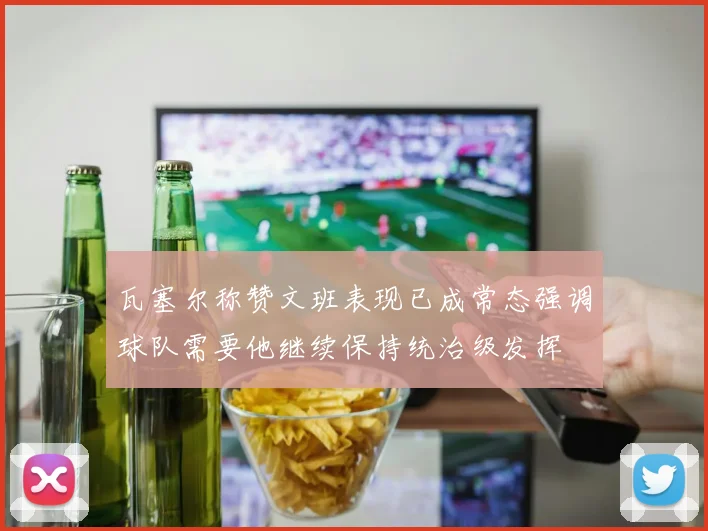 瓦塞尔称赞文班表现已成常态强调球队需要他继续保持统治级发挥