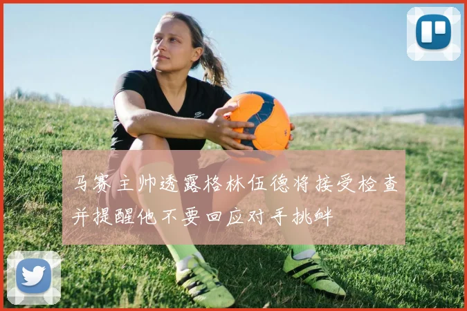 马赛主帅透露格林伍德将接受检查并提醒他不要回应对手挑衅