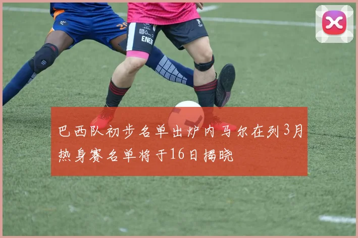 巴西队初步名单出炉内马尔在列3月热身赛名单将于16日揭晓