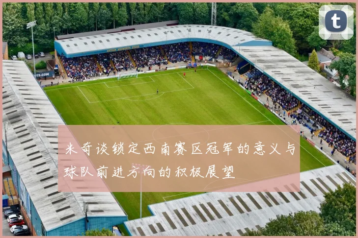 米奇谈锁定西南赛区冠军的意义与球队前进方向的积极展望