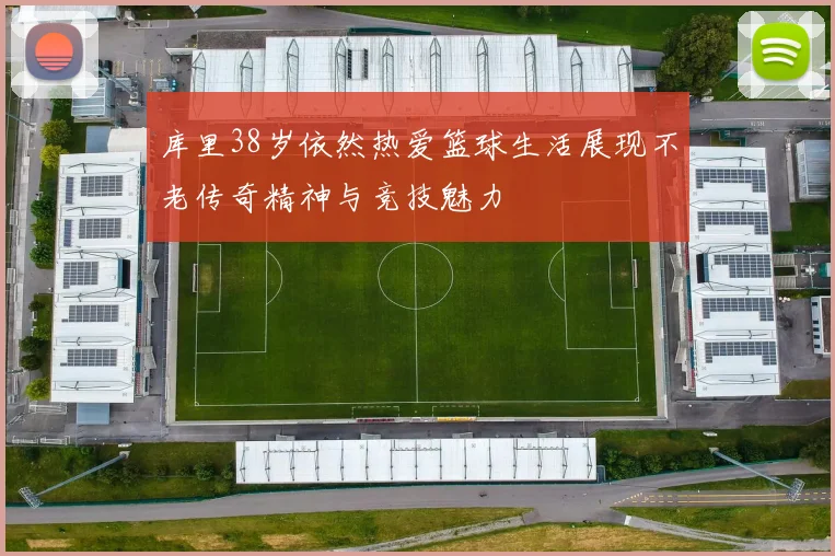 库里38岁依然热爱篮球生活展现不老传奇精神与竞技魅力