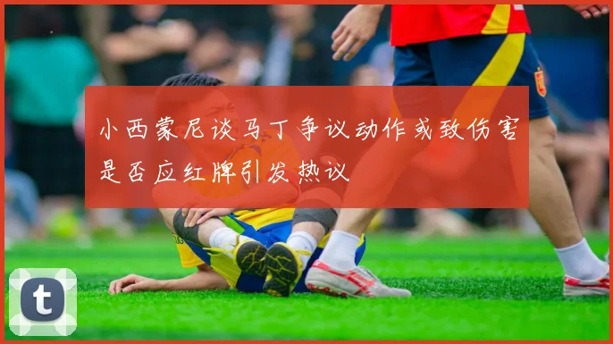 小西蒙尼谈马丁争议动作或致伤害是否应红牌引发热议