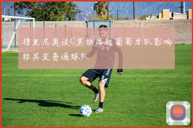 穆里尼奥谈C罗缺席对葡萄牙队影响称其变普通球队