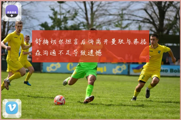 舒梅切尔坦言后悔离开曼联与弗格森沟通不足导致遗憾