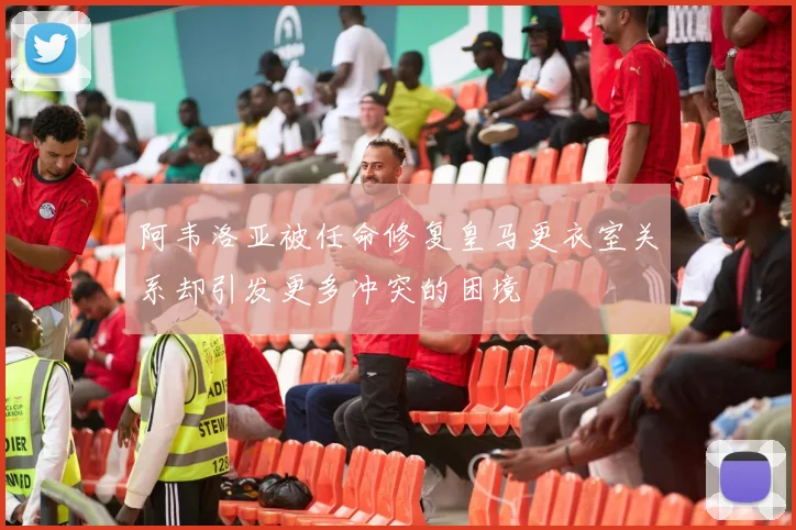 阿韦洛亚被任命修复皇马更衣室关系却引发更多冲突的困境