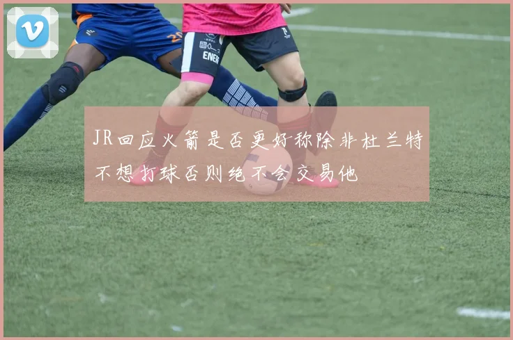 JR回应火箭是否更好称除非杜兰特不想打球否则绝不会交易他