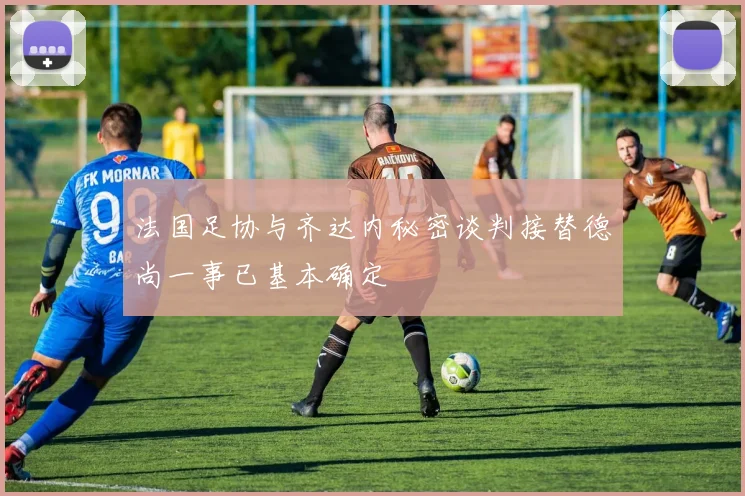 法国足协与齐达内秘密谈判接替德尚一事已基本确定