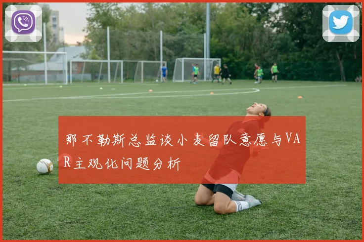 那不勒斯总监谈小麦留队意愿与VAR主观化问题分析