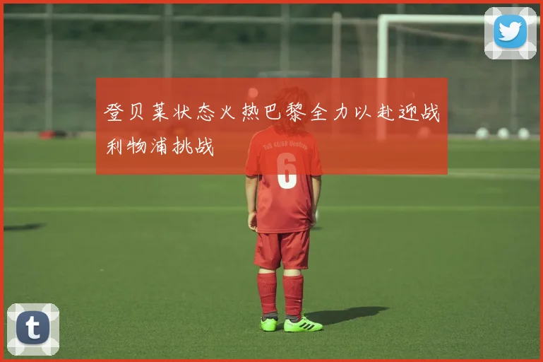 登贝莱状态火热巴黎全力以赴迎战利物浦挑战