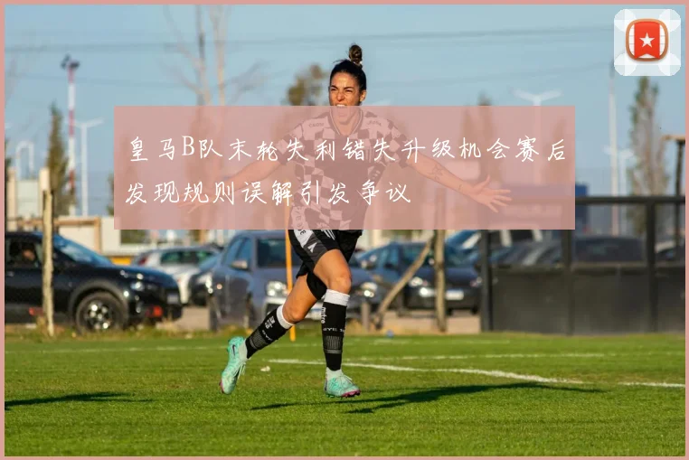 皇马B队末轮失利错失升级机会赛后发现规则误解引发争议