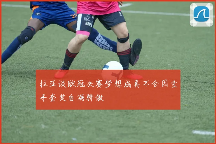 拉亚谈欧冠决赛梦想成真不会因金手套奖自满骄傲