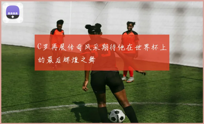 C罗再展传奇风采期待他在世界杯上的最后辉煌之舞