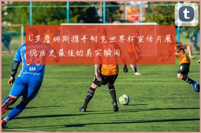 C罗詹姆斯携手耐克世界杯宣传片展现历史最佳的真实瞬间