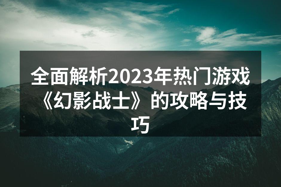 全面解析2023年热门游戏《幻影战士》的